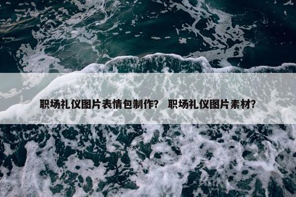 职场礼仪图片表情包制作？ 职场礼仪图片素材？