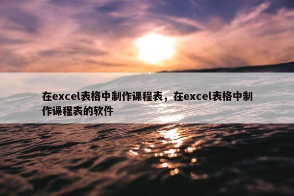 在excel表格中制作课程表，在excel表格中制作课程表的软件