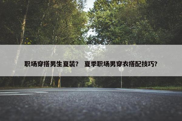 职场穿搭男生夏装？ 夏季职场男穿衣搭配技巧？