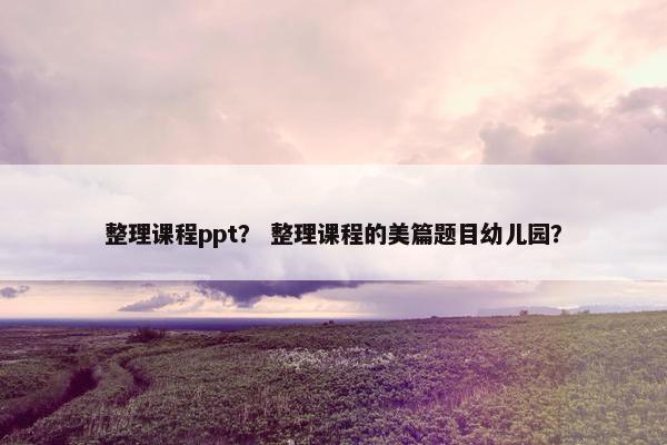 整理课程ppt？ 整理课程的美篇题目幼儿园？