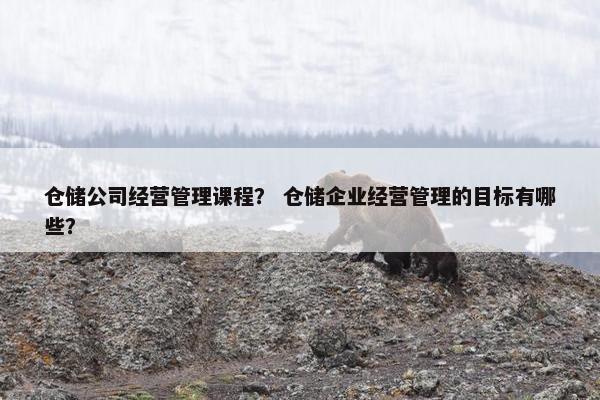 仓储公司经营管理课程？ 仓储企业经营管理的目标有哪些？