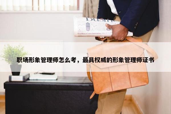 职场形象管理师怎么考，最具权威的形象管理师证书