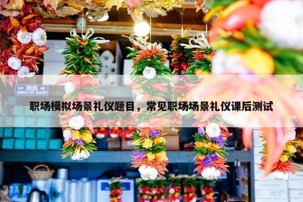 职场模拟场景礼仪题目，常见职场场景礼仪课后测试