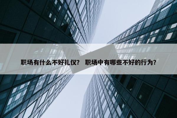 职场有什么不好礼仪？ 职场中有哪些不好的行为？