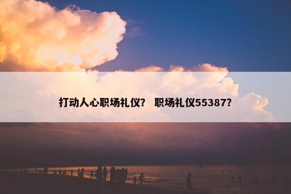 打动人心职场礼仪？ 职场礼仪55387？