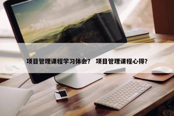 项目管理课程学习体会？ 项目管理课程心得？