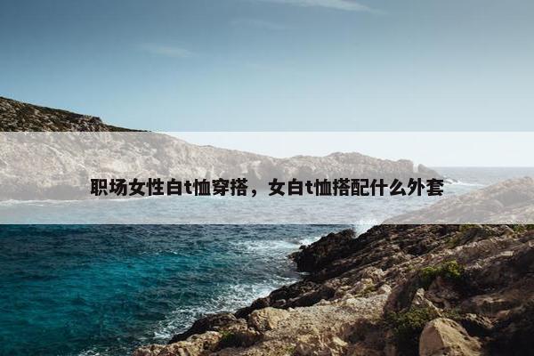 职场女性白t恤穿搭，女白t恤搭配什么外套