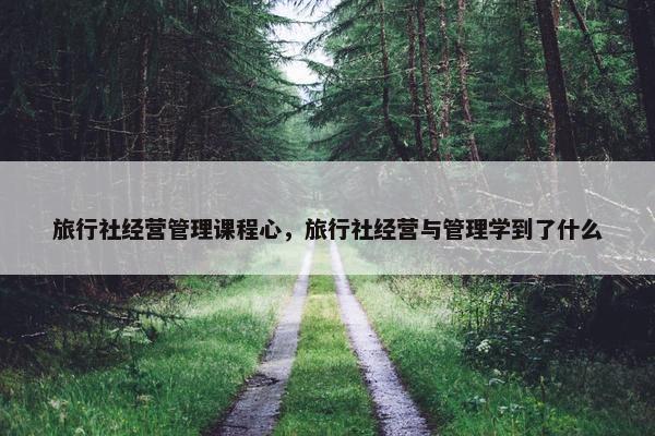 旅行社经营管理课程心，旅行社经营与管理学到了什么