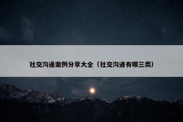 社交沟通案例分享大全（社交沟通有哪三类）