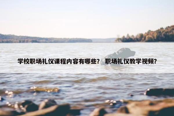 学校职场礼仪课程内容有哪些？ 职场礼仪教学视频？