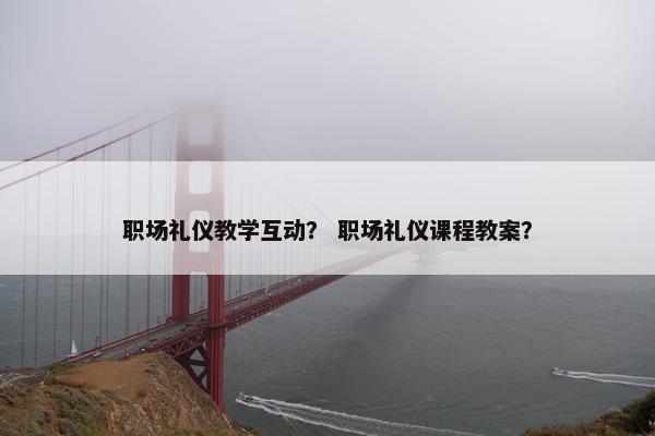 职场礼仪教学互动？ 职场礼仪课程教案？