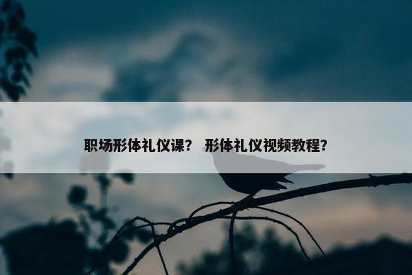 职场形体礼仪课？ 形体礼仪视频教程？