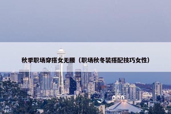 秋季职场穿搭女无腰（职场秋冬装搭配技巧女性）