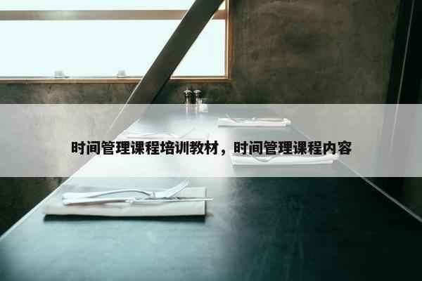 时间管理课程培训教材，时间管理课程内容