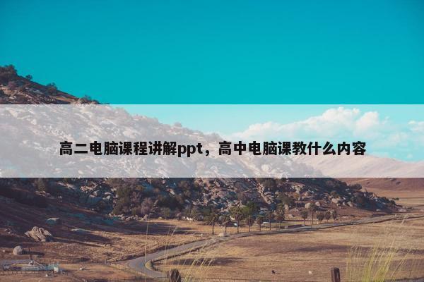 高二电脑课程讲解ppt，高中电脑课教什么内容
