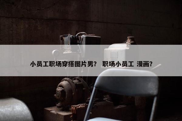 小员工职场穿搭图片男？ 职场小员工 漫画？