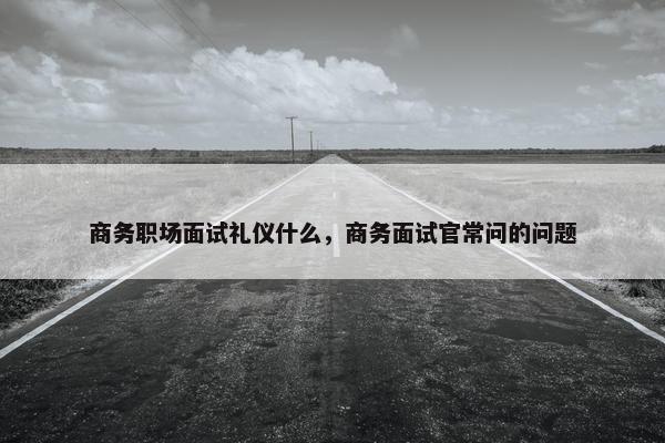 商务职场面试礼仪什么，商务面试官常问的问题