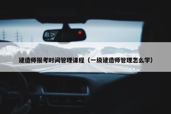 建造师报考时间管理课程（一级建造师管理怎么学）