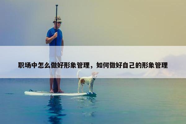 职场中怎么做好形象管理，如何做好自己的形象管理
