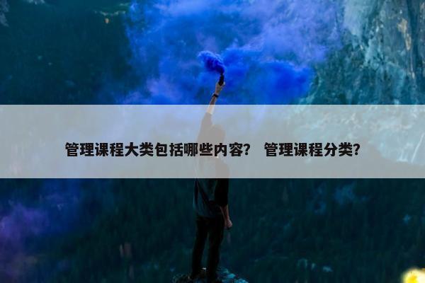 管理课程大类包括哪些内容？ 管理课程分类？
