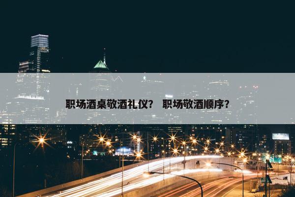 职场酒桌敬酒礼仪？ 职场敬酒顺序？