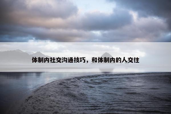 体制内社交沟通技巧，和体制内的人交往
