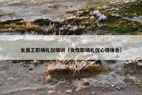 女员工职场礼仪培训（女性职场礼仪心得体会）