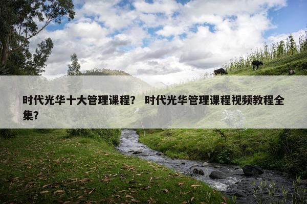时代光华十大管理课程？ 时代光华管理课程视频教程全集？
