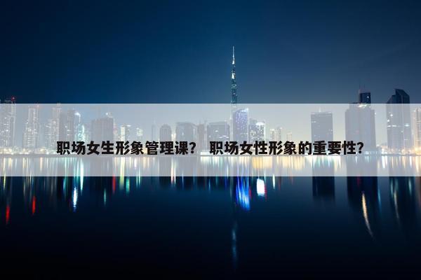 职场女生形象管理课？ 职场女性形象的重要性？