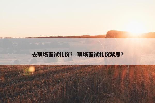 去职场面试礼仪？ 职场面试礼仪禁忌？