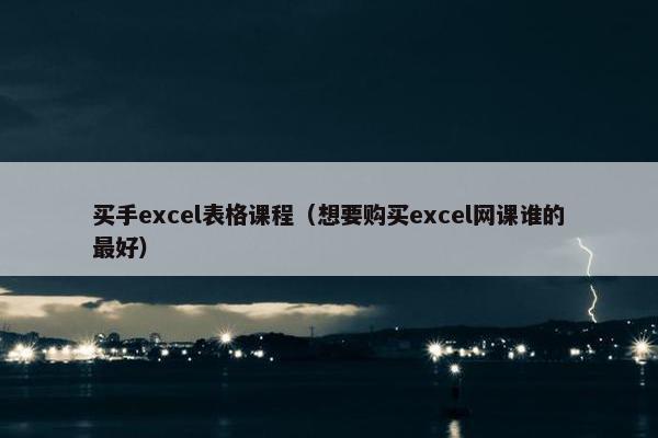买手excel表格课程（想要购买excel网课谁的最好）