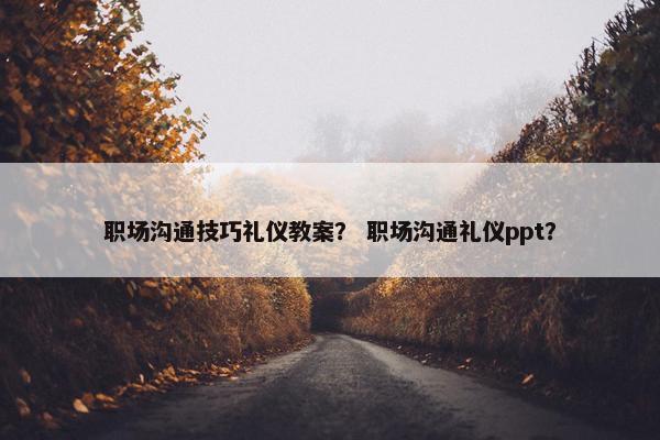 职场沟通技巧礼仪教案？ 职场沟通礼仪ppt？
