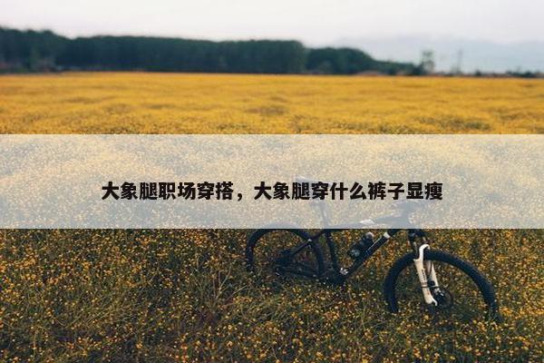 大象腿职场穿搭，大象腿穿什么裤子显瘦