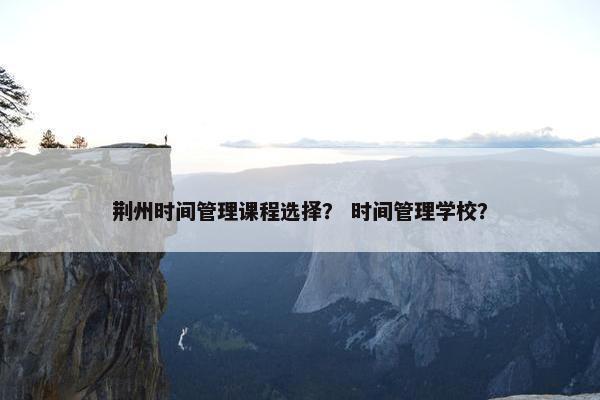 荆州时间管理课程选择？ 时间管理学校？