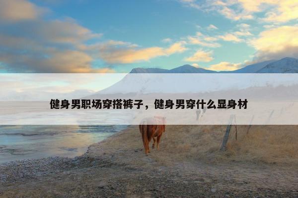 健身男职场穿搭裤子，健身男穿什么显身材