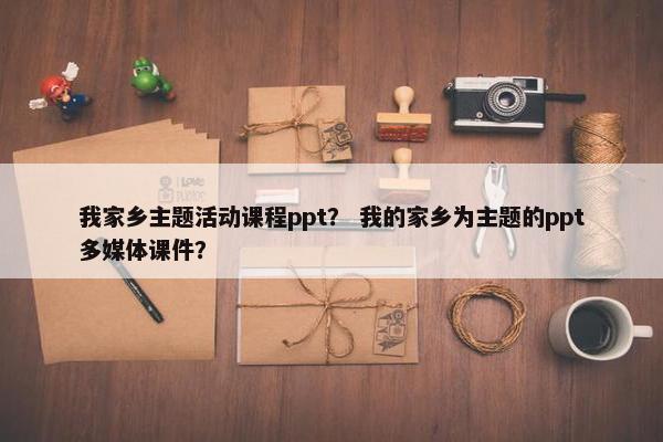 我家乡主题活动课程ppt？ 我的家乡为主题的ppt多媒体课件？
