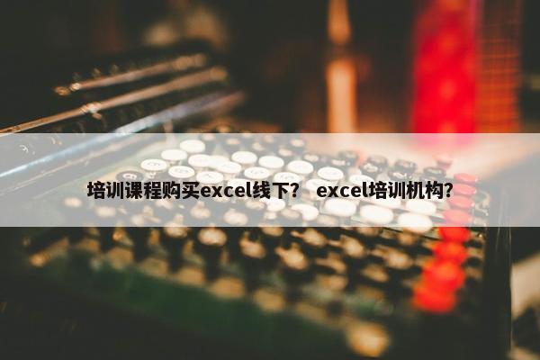 培训课程购买excel线下？ excel培训机构？