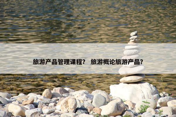 旅游产品管理课程？ 旅游概论旅游产品？