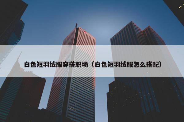 白色短羽绒服穿搭职场（白色短羽绒服怎么搭配）