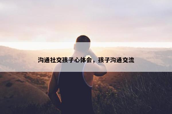 沟通社交孩子心体会，孩子沟通交流