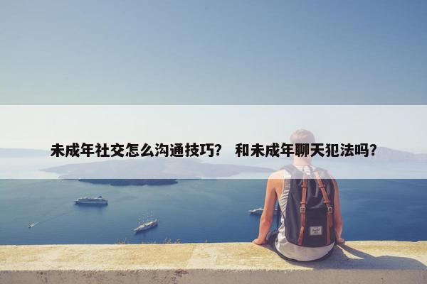 未成年社交怎么沟通技巧？ 和未成年聊天犯法吗？