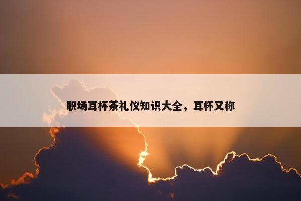 职场耳杯茶礼仪知识大全，耳杯又称