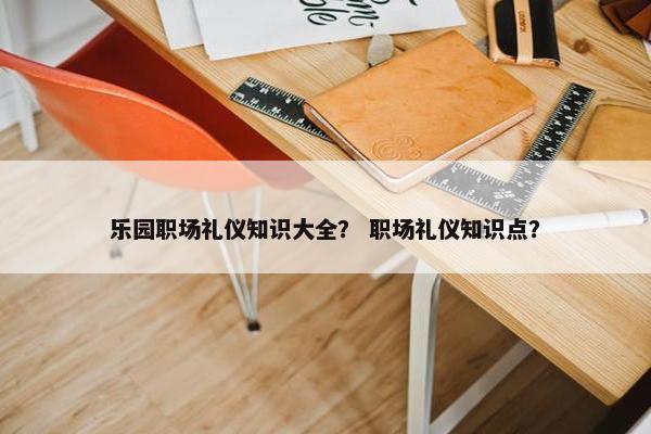 乐园职场礼仪知识大全？ 职场礼仪知识点？