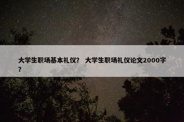 大学生职场基本礼仪？ 大学生职场礼仪论文2000字？
