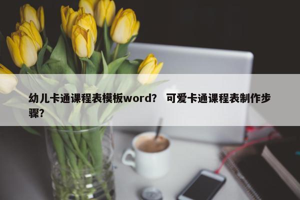 幼儿卡通课程表模板word？ 可爱卡通课程表制作步骤？
