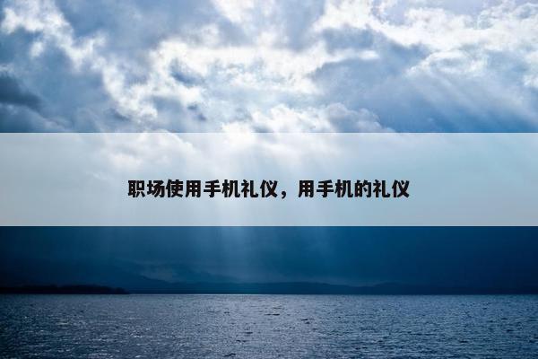 职场使用手机礼仪，用手机的礼仪