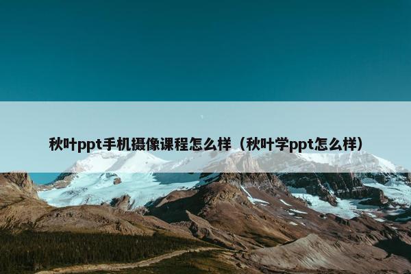 秋叶ppt手机摄像课程怎么样（秋叶学ppt怎么样）