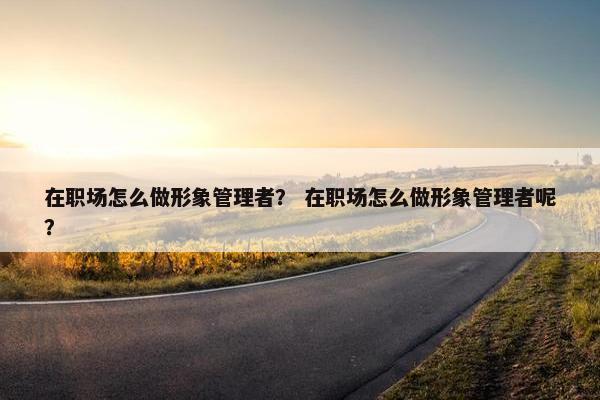 在职场怎么做形象管理者？ 在职场怎么做形象管理者呢？