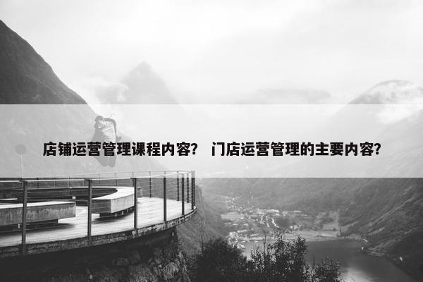 店铺运营管理课程内容？ 门店运营管理的主要内容？
