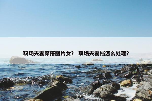 职场夫妻穿搭图片女？ 职场夫妻档怎么处理？